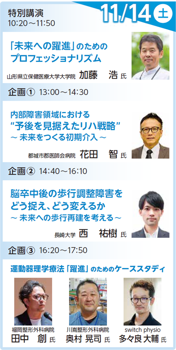 特別講演 11月14日（土） 10:20～11:55 「未来への躍進」のためのプロフェッショナリズム 加藤 浩 氏 （山形県立保健医療大学大学院） 企画1：内部障害 11月14日（土） 13:00～14:30 内部障害領域における“予後を見据えたリハ戦略”～未来をつくる初期介入～ 花田 智 氏 （都城市郡医師会病院） 企画2：神経系 11月14日（土） 14:40～16:10 脳卒中後の歩行調整障害をどう捉え、どう変えるか～未来への歩行再建を考える～ 西 祐樹 氏 （長崎大学） 企画3：運動器 11月14日（土） 16:20～17:50 田中 創 氏 （福岡整形外科病院）奥村 晃司 氏 （川嶌整形外科病院）多々良大輔 氏 （switch physio）