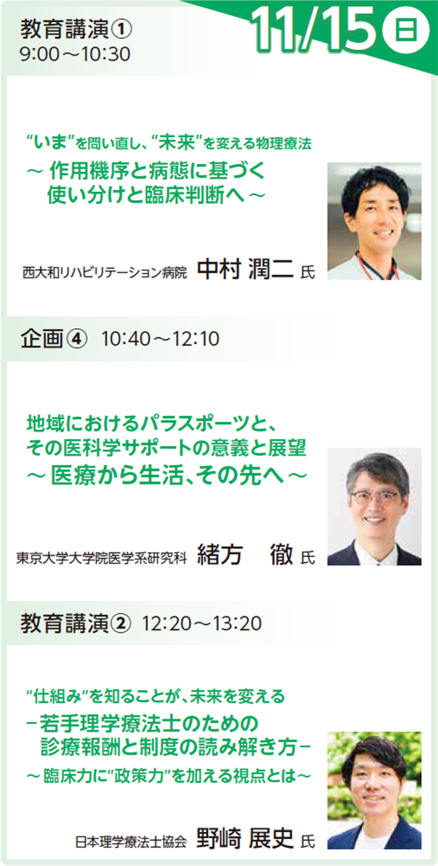 教育講演1：物理療法 11月15日（日） 9:00～9:30 “いま”を問い直し、“未来”を変える物理療法～作用機序と病態に基づく使い分けと臨床判断へ～ 中村 潤二 氏 (西大和リハビリテーション病院) 企画4：パラスポーツ 11月15日（日） 10:40～12:10 地域におけるパラスポーツと、その医科学サポートの意義と展望～医療から生活、その先へ～ 緒方 徹 氏（東京大学大学院） 教育講演2：診療報酬 11月15日（日） 12:20～13:20 “仕組み”を知ることが、未来を変える ― 若手理学療法士のための診療報酬と制度の読み解き方～臨床力に“政策力”を加える視点とは～ 野崎 展史 氏（日本理学療法士協会）